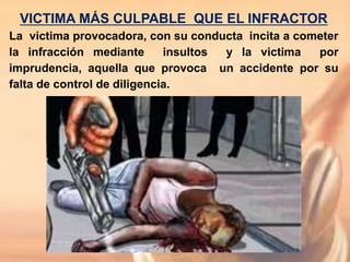 VICTIMA MÁS CULPABLE QUE EL INFRACTOR
La victima provocadora, con su conducta incita a cometer
la infracción mediante insultos y la victima por
imprudencia, aquella que provoca un accidente por su
falta de control de diligencia.
 