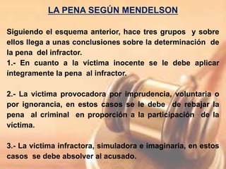 LA PENA SEGÚN MENDELSON
Siguiendo el esquema anterior, hace tres grupos y sobre
ellos llega a unas conclusiones sobre la determinación de
la pena del infractor.
1.- En cuanto a la víctima inocente se le debe aplicar
íntegramente la pena al infractor.
2.- La victima provocadora por imprudencia, voluntaria o
por ignorancia, en estos casos se le debe de rebajar la
pena al criminal en proporción a la participación de la
víctima.
3.- La victima infractora, simuladora e imaginaria, en estos
casos se debe absolver al acusado.
 