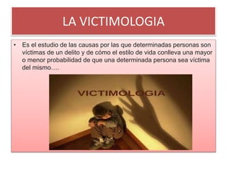 LA VICTIMOLOGIA
• Es el estudio de las causas por las que determinadas personas son
víctimas de un delito y de cómo el estilo de vida conlleva una mayor
o menor probabilidad de que una determinada persona sea víctima
del mismo….
 
