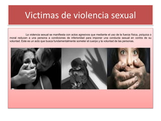 Victimas de violencia sexual
La violencia sexual se manifiesta con actos agresivos que mediante el uso de la fuerza física, psíquica o
moral reducen a una persona a condiciones de inferioridad para imponer una conducta sexual en contra de su
voluntad. Este es un acto que busca fundamentalmente someter el cuerpo y la voluntad de las personas.
 