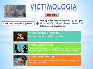 Tipología
1.-Victimas no participantes:
Son aquellas mas vulnerables, ya sea por
su condición natural, físico, intelectual:.
Están se sub-clasifica en:
Victimas ideales o inocentes
•Los niños, ancianos y débiles mentales.
Victimas accidentales:
•Son las personas que se encuentran por azar en el sitio y
momento equivocado. Ej. Victima en un atraco bancario.
Victimas indiscriminada:
•No sostiene en momento alguno, vinculo con el autor: ej.
Atentado terrorista.
 