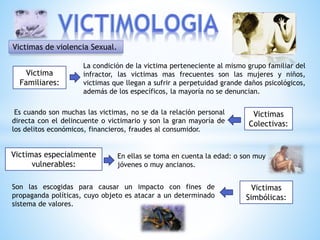 Victimas de violencia Sexual.
Victima
Familiares:
Victimas
Colectivas:
Victimas especialmente
vulnerables:
Victimas
Simbólicas:
La condición de la victima perteneciente al mismo grupo familiar del
infractor, las victimas mas frecuentes son las mujeres y niños,
victimas que llegan a sufrir a perpetuidad grande daños psicológicos,
además de los específicos, la mayoría no se denuncian.
Es cuando son muchas las victimas, no se da la relación personal
directa con el delincuente o victimario y son la gran mayoría de
los delitos económicos, financieros, fraudes al consumidor.
En ellas se toma en cuenta la edad: o son muy
jóvenes o muy ancianos.
Son las escogidas para causar un impacto con fines de
propaganda políticas, cuyo objeto es atacar a un determinado
sistema de valores.
 