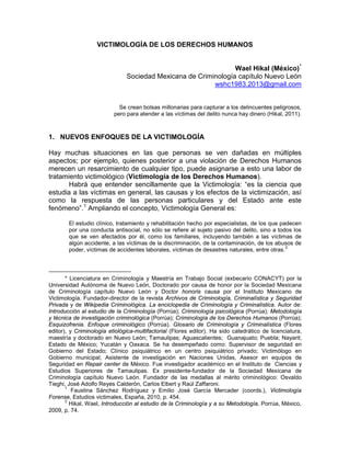 VICTIMOLOGÍA DE LOS DERECHOS HUMANOS
Wael Hikal (México)*
Sociedad Mexicana de Criminología capítulo Nuevo León
wshc1983.2013@gmail.com
Se crean bolsas millonarias para capturar a los delincuentes peligrosos,
pero para atender a las víctimas del delito nunca hay dinero (Hikal, 2011).
1. NUEVOS ENFOQUES DE LA VICTIMOLOGÍA
Hay muchas situaciones en las que personas se ven dañadas en múltiples
aspectos; por ejemplo, quienes posterior a una violación de Derechos Humanos
merecen un resarcimiento de cualquier tipo, puede asignarse a esto una labor de
tratamiento victimológico (Victimología de los Derechos Humanos).
Habrá que entender sencillamente que la Victimología: “es la ciencia que
estudia a las víctimas en general, las causas y los efectos de la victimización, así
como la respuesta de las personas particulares y del Estado ante este
fenómeno”.1
Ampliando el concepto, Victimología General es:
El estudio clínico, tratamiento y rehabilitación hecho por especialistas, de los que padecen
por una conducta antisocial, no sólo se refiere al sujeto pasivo del delito, sino a todos los
que se ven afectados por él, como los familiares, incluyendo también a las víctimas de
algún accidente, a las víctimas de la discriminación, de la contaminación, de los abusos de
poder, víctimas de accidentes laborales, víctimas de desastres naturales, entre otras.
2
* Licenciatura en Criminología y Maestría en Trabajo Social (exbecario CONACYT) por la
Universidad Autónoma de Nuevo León, Doctorado por causa de honor por la Sociedad Mexicana
de Criminología capítulo Nuevo León y Doctor honoris causa por el Instituto Mexicano de
Victimología. Fundador-director de la revista Archivos de Criminología, Criminalística y Seguridad
Privada y de Wikipedia Criminológica. La enciclopedia de Criminología y Criminalística. Autor de:
Introducción al estudio de la Criminología (Porrúa); Criminología psicológica (Porrúa); Metodología
y técnica de investigación criminológica (Porrúa); Criminología de los Derechos Humanos (Porrúa);
Esquizofrenia. Enfoque criminológico (Porrúa). Glosario de Criminología y Criminalística (Flores
editor), y Criminología etiológica-multifactorial (Flores editor). Ha sido catedrático de licenciatura,
maestría y doctorado en Nuevo León; Tamaulipas; Aguascalientes; Guanajuato; Puebla; Nayarit;
Estado de México; Yucatán y Oaxaca. Se ha desempeñado como: Supervisor de seguridad en
Gobierno del Estado; Clínico psiquiátrico en un centro psiquiátrico privado; Victimólogo en
Gobierno municipal; Asistente de investigación en Naciones Unidas, Asesor en equipos de
Seguridad en Repair center de México. Fue investigador académico en el Instituto de Ciencias y
Estudios Superiores de Tamaulipas. Ex presidente-fundador de la Sociedad Mexicana de
Criminología capítulo Nuevo León. Fundador de las medallas al mérito criminológico: Osvaldo
Tieghi, José Adolfo Reyes Calderón, Carlos Elbert y Raúl Zaffaroni.
1
Faustina Sánchez Rodríguez y Emilio José García Mercader (coords.), Victimología
Forense, Estudios victimales, España, 2010, p. 454.
2
Hikal, Wael, Introducción al estudio de la Criminología y a su Metodología, Porrúa, México,
2009, p. 74.
 