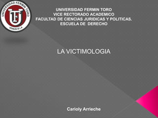 UNIVERSIDAD FERMIN TORO
VICE RECTORADO ACADEMICO
FACULTAD DE CIENCIAS JURIDICAS Y POLITICAS.
ESCUELA DE DERECHO
LA VICTIMOLOGIA
Carioly Arrieche
 
