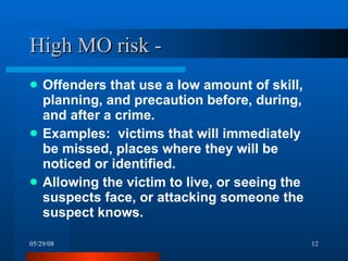 High MO risk - Offenders that use a low amount of skill, planning, and precaution before, during, and after a crime. Examples:  victims that will immediately be missed, places where they will be noticed or identified. Allowing the victim to live, or seeing the suspects face, or attacking someone the suspect knows.  