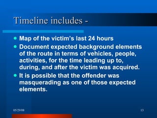 Timeline includes - Map of the victim’s last 24 hours Document expected background elements of the route in terms of vehicles, people, activities, for the time leading up to, during, and after the victim was acquired. It is possible that the offender was masquerading as one of those expected elements.  