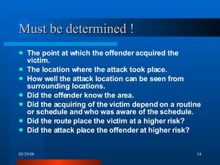 Must be determined ! The point at which the offender acquired the victim. The location where the attack took place. How well the attack location can be seen from surrounding locations. Did the offender know the area. Did the acquiring of the victim depend on a routine or schedule and who was aware of the schedule. Did the route place the victim at a higher risk? Did the attack place the offender at higher risk? 