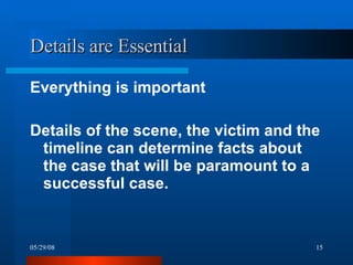 Details are Essential  Everything is important  Details of the scene, the victim and the timeline can determine facts about the case that will be paramount to a successful case.  