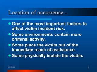 Location of occurrence -  One of the most important factors to affect victim incident risk. Some environments contain more criminal activity. Some place the victim out of the immediate reach of assistance. Some physically isolate the victim. 