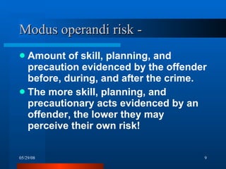 Amount of skill, planning, and precaution evidenced by the offender before, during, and after the crime. The more skill, planning, and precautionary acts evidenced by an offender, the lower they may perceive their own risk! Modus operandi risk -  