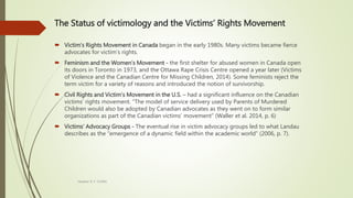The Status of victimology and the Victims’ Rights Movement
 Victim’s Rights Movement in Canada began in the early 1980s. Many victims became fierce
advocates for victim’s rights.
 Feminism and the Women’s Movement - the first shelter for abused women in Canada open
its doors in Toronto in 1973, and the Ottawa Rape Crisis Centre opened a year later (Victims
of Violence and the Canadian Centre for Missing Children, 2014). Some feminists reject the
term victim for a variety of reasons and introduced the notion of survivorship.
 Civil Rights and Victim’s Movement in the U.S. – had a significant influence on the Canadian
victims’ rights movement. “The model of service delivery used by Parents of Murdered
Children would also be adopted by Canadian advocates as they went on to form similar
organizations as part of the Canadian victims’ movement” (Waller et al. 2014, p. 6)
 Victims’ Advocacy Groups - The eventual rise in victim advocacy groups led to what Landau
describes as the “emergence of a dynamic field within the academic world” (2006, p. 7).
Heather B. F. Griffith
 