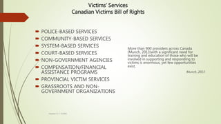 Victims’ Services
Canadian Victims Bill of Rights
 POLICE-BASED SERVICES
 COMMUNITY-BASED SERVICES
 SYSTEM-BASED SERVICES
 COURT-BASED SERVICES
 NON-GOVERNMENT AGENCIES
 COMPENSATION/FINANCIAL
ASSISTANCE PROGRAMS
 PROVINCIAL VICTIM SERVICES
 GRASSROOTS AND NON-
GOVERNMENT ORGANIZATIONS
More than 900 providers across Canada
(Munch, 2013)with a significant need for
training and education of those who will be
involved in supporting and responding to
victims is enormous, yet few opportunities
exist.
Munch, 2013
Heather B. F. Griffith
 