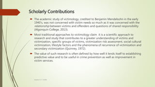 Scholarly Contributions
 The academic study of victimology, credited to Benjamin Mendelsohn in the early
1940’s, was not concerned with victim needs so much as it was concerned with the
relationship between victims and offenders and questions of shared responsibility
(Algonquin College, 2013).
 Most traditional approaches to victimology claim it is a scientific approach to
research and study that contributes to a greater understanding of victims and
victimization, specific groups of victims, victimization risk assessment, social cultural
victimization, lifestyle factors and the phenomena of recurrence of victimization and
secondary victimization (Quinney, 1972).
 The value of such research is often defined by how well it lends itself to establishing
predictive value and to be useful in crime prevention as well as improvement in
victim services.
Heather B. F. Griffith
 
