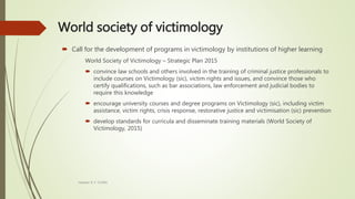 World society of victimology
 Call for the development of programs in victimology by institutions of higher learning
World Society of Victimology – Strategic Plan 2015
 convince law schools and others involved in the training of criminal justice professionals to
include courses on Victimology (sic), victim rights and issues, and convince those who
certify qualifications, such as bar associations, law enforcement and judicial bodies to
require this knowledge
 encourage university courses and degree programs on Victimology (sic), including victim
assistance, victim rights, crisis response, restorative justice and victimisation (sic) prevention
 develop standards for curricula and disseminate training materials (World Society of
Victimology, 2015)
Heather B. F. Griffith
 