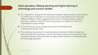 Adult education, lifelong learning and higher learning in
victimology and survivor studies.
 It is important to recognize the intersection between adult education and a history
of interest and involvement in social justice and social development. Raymond
Williams (Williams, 1983) suggested that at times of change people turned to
learning in order to understand what was going on, to adapt to it, and most
importantly to shape change.
 It is work that can secure change at the level of individuals and
communities(Tuckett, 2015).
 The traditional involvement in adult education incentives in fields of study that
have emerged from grassroots, community-based concerns for social justice have
produced important resources that my help provide direction in the development
of victimology education.
Heather B. F. Griffith
 