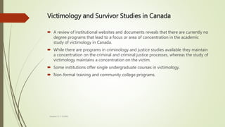 Victimology and Survivor Studies in Canada
 A review of institutional websites and documents reveals that there are currently no
degree programs that lead to a focus or area of concentration in the academic
study of victimology in Canada.
 While there are programs in criminology and justice studies available they maintain
a concentration on the criminal and criminal justice processes, whereas the study of
victimology maintains a concentration on the victim.
 Some institutions offer single undergraduate courses in victimology.
 Non-formal training and community college programs.
Heather B. F. Griffith
 