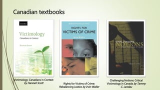 Canadian textbooks
Victimology: Canadians in Context
by Hannah Scott Rights for Victims of Crime:
Rebalancing Justice by Irvin Waller
Challenging Notions: Critical
Victimology in Canada by Tammy
C. Landau
 