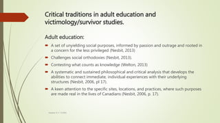 Critical traditions in adult education and
victimology/survivor studies.
Adult education:
 A set of unyielding social purposes, informed by passion and outrage and rooted in
a concern for the less privileged (Nesbit, 2013)
 Challenges social orthodoxies (Nesbit, 2013).
 Contesting what counts as knowledge (Welton, 2013)
 A systematic and sustained philosophical and critical analysis that develops the
abilities to connect immediate, individual experiences with their underlying
structures (Nesbit, 2006, pl 17).
 A keen attention to the specific sites, locations, and practices, where such purposes
are made real in the lives of Canadians (Nesbit, 2006, p. 17).
Heather B. F. Griffith
 