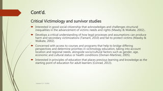 Cont’d.
Critical Victimology and survivor studies
 Interested in good social citizenship that acknowledges and challenges structural
inequalities in the advancement of victims needs and rights (Mawby & Walkate, 2002)..
 Develops a critical understanding of how legal processes and assumptions can produce
harm and secondary victimizations (Tamarit, 2010) and fail to protect victims (Mawby &
Walkate, 2002).
 Concerned with access to courses and programs that help to bridge differing
perspectives and determine priorities in victimology education, taking into account
location and regional needs, alongside socio/cultural factors such as gender, age,
economic and cultural status or health conditions (Oxman-Martinez, 2005).
 Interested in principles of education that places previous learning and knowledge as the
starting point of education for adult learners (Conrad, 2013).
Heather B. F. Griffith
 