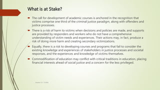 What is at Stake?
 The call for development of academic courses is anchored in the recognition that
victims comprise one third of the criminal justice paradigm, along with offenders and
justice processes.
 There is a risk of harm to victims when decisions and policies are made, and supports
are provided by responders and workers who do not have a comprehensive
understanding of victim needs and experiences. Their actions may, in fact, produce a
risk of doing more harm and creating secondary victimizations.
 Equally, there is a risk to developing courses and programs that fail to consider the
existing knowledge and experiences of stakeholders in justice processes and societal
responses, and the experiences and knowledge of victims themselves.
 Commodification of education may conflict with critical traditions in education, placing
financial interests ahead of social justice and a concern for the less privileged.
Heather B. F. Griffith
 