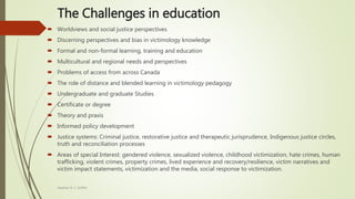 The Challenges in education
 Worldviews and social justice perspectives
 Discerning perspectives and bias in victimology knowledge
 Formal and non-formal learning, training and education
 Multicultural and regional needs and perspectives
 Problems of access from across Canada
 The role of distance and blended learning in victimology pedagogy
 Undergraduate and graduate Studies
 Certificate or degree
 Theory and praxis
 Informed policy development
 Justice systems: Criminal justice, restorative justice and therapeutic jurisprudence, Indigenous justice circles,
truth and reconciliation processes
 Areas of special Interest: gendered violence, sexualized violence, childhood victimization, hate crimes, human
trafficking, violent crimes, property crimes, lived experience and recovery/resilience, victim narratives and
victim impact statements, victimization and the media, social response to victimization.
Heather B. F. Griffith
 
