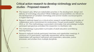 Critical action research to develop victimology and survivor
studies - Proposed research
 The research asks, What are stakeholder priorities in the development, design and
delivery of victimology education? What challenges and possibilities are relevant to
the development of Canadian victimology and survivor studies courses/programs
in higher learning?
 Research methods based on a critical action research model following principles of
collaboration and a commitment to conducting a “broad social analysis” (Kemmis,
2014, p. 12). This methodology is grounded in principles that acknowledge multiple
participant perspectives and place the researcher in a facilitator role.
 This methodology is grounded in principles of adult education and lifelong
learning theory.
 Research methods include participant interviews and stakeholder meetings. A
minimum of 25 participants, regionally represented, will be interviewed.
Stakeholders will represent interveners and responders, advocates, justice
processes, and scholars from multiple disciplines.
Heather B. F. Griffith
 