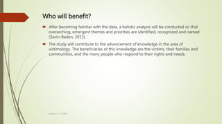 Who will benefit?
 After becoming familiar with the data, a holistic analysis will be conducted so that
overarching, emergent themes and priorities are identified, recognized and named
(Savin-Baden, 2013).
 The study will contribute to the advancement of knowledge in the area of
victimology. The beneficiaries of this knowledge are the victims, their families and
communities, and the many people who respond to their rights and needs.
Heather B. F. Griffith
 