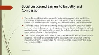 Social Justice and Barriers to Empathy and
Compassion
 The media provides us with exposure to social justice concerns and has become
increasingly graphic and prolific with shocking scenes of social justice violations,
images that reflect cruelty and suffering, and commentary that describes atrocities.
 The media acts as a witness to suffering and by exposure allows the viewer to also
become a witness. Because we are the passive viewers, there is little cognitive effort
required to react with an empathic sense of the suffering of others. It is constructed
for us by journalists and photographers.
 The constant barrage of horror may do little to evoke the hoped for compassionate
response. The steady stream of stories that describe human (or animal) suffering
may ultimately serve to desensitize the viewer in an effort to essentially turn away
from it (Hoijer, 2004).
Heather B. F. Griffith
 