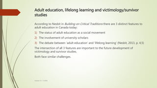 Adult education, lifelong learning and victimology/survivor
studies
According to Nesbit in Building on Critical Traditions there are 3 distinct features to
adult education in Canada today:
1) The status of adult education as a social movement
2) The involvement of university scholars
3) The debate between ‘adult education’ and ‘lifelong learning’ (Nesbit, 2013, p. 4,5)
The intersection of all 3 features are important to the future development of
victimology and survivor studies.
Both face similar challenges.
Heather B. F. Griffith
 