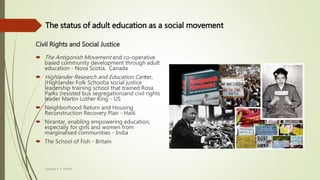 Civil Rights and Social Justice
 The Antigonish Movement and co-operative
based community development through adult
education - Nova Scotia, Canada
 Highlander Research and Education Center,
(Highlander Folk School)a social justice
leadership training school that trained Rosa
Parks (resisted bus segregation)and civil rights
leader Martin Luther King - US
 Neighborhood Return and Housing
Reconstruction Recovery Plan - Haiti
 Nirantar, enabling empowering education,
especially for girls and women from
marginalised communities - India
 The School of Fish - Britain
Heather B. F. Griffith
The status of adult education as a social movement
 