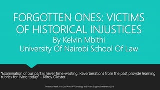 FORGOTTEN ONES: VICTIMS
OF HISTORICAL INJUSTICES
By Kelvin Mbithi
University Of Nairobi School Of Law
‘‘Examination of our part is never time-wasting. Reverberations from the past provide learning
rubrics for living today.’’ – Kilroy Oldster
Research Week 2019: 2nd Annual Victimology and Victim Support Conference 2019
 