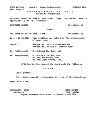 ITEM NO.1503 Court 5 (Video Conferencing) SECTION II-C
[For Orders]
S U P R E M E C O U R T O F I N D I A
RECORD OF PROCEEDINGS
Criminal Appeal No. 555 of 2020 @ Petition(s) for Special Leave to
Appeal (Crl.) No(s). 3928/2020
PARVINDER KANSAL Petitioner(s)
VERSUS
THE STATE OF NCT OF DELHI & ANR. Respondent(s)
Date : 28-08-2020 This petition was called on for pronouncement
of order today.
CORAM : HON'BLE MR. JUSTICE ASHOK BHUSHAN
HON'BLE MR. JUSTICE R. SUBHASH REDDY
For Petitioner(s) Mr. Ashwani Bhardwaj, AOR
For Respondent(s) Mr Chirag M. Shroff, Adv.
Ms. Sanjana Nangia, Adv.
Ms. Abhilasha Bharti, Adv.
UPON hearing the counsel the Court made the following
O R D E R
Leave granted.
The criminal appeal is dismissed in terms of the signed non-
reportable order.
(MEENAKSHI KOHLI) (RENU KAPOOR)
AR-CUM-PS COURT MASTER
[Signed non-reportable order is placed on the file]
Digitally signed by
MEENAKSHI KOHLI
Date: 2020.08.28
16:17:35 IST
Reason:
Signature Not Verified
 