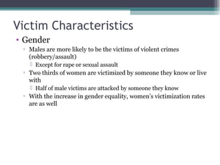Victim Characteristics
• Gender
▫ Males are more likely to be the victims of violent crimes
(robbery/assault)
 Except for rape or sexual assault
▫ Two thirds of women are victimized by someone they know or live
with
 Half of male victims are attacked by someone they know
▫ With the increase in gender equality, women’s victimization rates
are as well
 