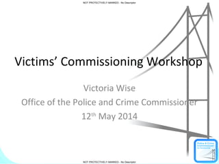 NOT PROTECTIVELY MARKED - No Descriptor
NOT PROTECTIVELY MARKED - No Descriptor
NOT PROTECTIVELY MARKED - No Descriptor
NOT PROTECTIVELY MARKED - No Descriptor
Victims’ Commissioning Workshop
Victoria Wise
Office of the Police and Crime Commissioner
12th
May 2014
 
