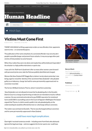 7/20/2014 Victims Must Come First - HumanHeadline.com.au
http://www.humanheadline.com.au/hinch-says/victims-must-come-first 1/5
The Ofﬁcial Derryn Hinch Website
Hinch Says
by Derryn Hinch - Wednesday, 16 July 2014
THERE’S AN ANGLE to lifting suppression orders on sex offenders that opponents
seem to miss – or conveniently ignore.
The publication of the name and photo of a convicted offender may not only alert
people to possible danger and prevent future attacks. It may encourage other past
victims of that predator to come forward.
When they realise they were not alone and maybe they will be believed. Especially if
the attacker is a high proﬁle entertainer or sports star.
I now call it the ‘Rolf Harris Syndrome’ after so many other women came forward
with personal stories once Jake the Ped was publicly identiﬁed and charged.
Women like New Zealand MP Maggie Barry (whom I wrote about yesterday) now
being urged to reveal the identity of the ‘prominent New Zealander’ who pleaded
guilty to an indecency charge but had his name permanently suppressed and no
conviction recorded.
The former All Black Grahame Thorne, whom I named here yesterday.
New Zealanders are not allowed to know that he pleaded guilty in the Dunedin
District Court to a charge of performing an indecent act intended to insult or offend
a woman. He was convicted and ordered to pay $5000 reparation for emotional
harm and $1500 in counselling costs.In the Court of Appeal in Wellington His lawyer
argued that Thorne, in a bid to avoid a public trial, only pleaded guilty on the
understanding he would be offered diversion or a discharge without conviction.
The matter was sent back to Dunedin. Thorne was discharged without conviction
and his name permanently suppressed in New Zealand.
could have more legal complications
.
Overnight I received numerous emails – including some from Kiwis who obviously
ignored the legal warnings – and one suggests the former sports star could have
Kiwi suppression oppression
Photo Courtesy of: topnews.in
Derryn Hinch
Hinch can be contacted on
Twitter @HumanHeadline and
via email on the Contact Hinch
page.
Published
Wednesday, 16 July 2014
Change font size: A A
VictimsMustComeFirst
ABOUT HINCH GALLERIES ADVERTISE CONTACT HINCH FEEDBACK
Hinch Says Hungry Hinch Hinch Travel Hinch Showbiz HinchTube Books and CDs
 