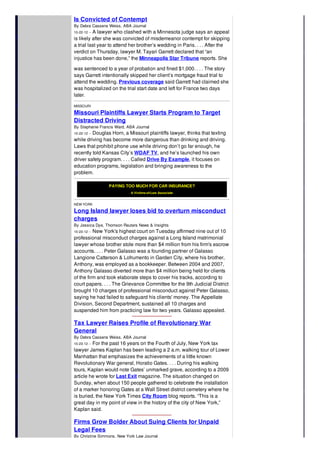 Is Convicted of Contempt
By Debra Cassens Weiss, ABA Journal
10-22-12 -- A lawyer who clashed with a Minnesota judge says an appeal
is likely after she was convicted of misdemeanor contempt for skipping
a trial last year to attend her brother’s wedding in Paris. . . . After the
verdict on Thursday, lawyer M. Tayari Garrett declared that “an
injustice has been done,” the Minneapolis Star Tribune reports. She
was sentenced to a year of probation and fined $1,000. . . . The story
says Garrett intentionally skipped her client’s mortgage fraud trial to
attend the wedding. Previous coverage said Garrett had claimed she
was hospitalized on the trial start date and left for France two days
later.
MISSOURI
Missouri Plaintiffs Lawyer Starts Program to Target
Distracted Driving
By Stephanie Francis Ward, ABA Journal
10-22-12 -- Douglas Horn, a Missouri plaintiffs lawyer, thinks that texting
while driving has become more dangerous than drinking and driving.
Laws that prohibit phone use while driving don’t go far enough, he
recently told Kansas City’s WDAF TV, and he’s launched his own
driver safety program. . . . Called Drive By Example, it focuses on
education programs, legislation and bringing awareness to the
problem.
PAYING TOO MUCH FOR CAR INSURANCE?
A Victims-of-Law Associate
NEW YORK
Long Island lawyer loses bid to overturn misconduct
charges
By Jessica Dye, Thomson Reuters News & Insights
10-23-12 -- New York's highest court on Tuesday affirmed nine out of 10
professional misconduct charges against a Long Island matrimonial
lawyer whose brother stole more than $4 million from his firm's escrow
accounts. . . . Peter Galasso was a founding partner of Galasso
Langione Catterson & Lofrumento in Garden City, where his brother,
Anthony, was employed as a bookkeeper. Between 2004 and 2007,
Anthony Galasso diverted more than $4 million being held for clients
of the firm and took elaborate steps to cover his tracks, according to
court papers. . . . The Grievance Committee for the 9th Judicial District
brought 10 charges of professional misconduct against Peter Galasso,
saying he had failed to safeguard his clients' money. The Appellate
Division, Second Department, sustained all 10 charges and
suspended him from practicing law for two years. Galasso appealed.
Tax Lawyer Raises Profile of Revolutionary War
General
By Debra Cassens Weiss, ABA Journal
10-23-12 -- For the past 16 years on the Fourth of July, New York tax
lawyer James Kaplan has been leading a 2 a.m. walking tour of Lower
Manhattan that emphasizes the achievements of a little known
Revolutionary War general, Horatio Gates. . . . During his walking
tours, Kaplan would note Gates’ unmarked grave, according to a 2009
article he wrote for Last Exit magazine. The situation changed on
Sunday, when about 150 people gathered to celebrate the installation
of a marker honoring Gates at a Wall Street district cemetery where he
is buried, the New York Times City Room blog reports. “This is a
great day in my point of view in the history of the city of New York,”
Kaplan said.
Firms Grow Bolder About Suing Clients for Unpaid
Legal Fees
By Christine Simmons, New York Law Journal
 