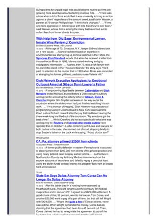 By Christine Simmons, New York Law Journal
Suing clients for unpaid legal fees could become routine as firms are
growing more assertive about collecting overdue bills. . . . "There was
a time when a lot of firms would feel it was unseemly to bring an action
against a client" regardless of the amount owed, said Martin Wasser, a
partner at 75-lawyer Phillips Nizer. "I think that's changed." . . . "Firms
are more aggressive in following up with bills than they've ever been,"
said Wasser, whose firm is among the many that have filed suit to
collect fees from former clients this year.
With Help from ‘Old Sage’ Environmental Lawyer,
Inmate Wins Review of Conviction
By Debra Cassens Weiss, ABA Journal
10-23-12 -- At the age of 70, Syracuse, N.Y., lawyer Sidney Manes took
on a new cause. . . . Manes had developed an expertise in
environmental law after giving up criminal defense in the 1950s, the
Syracuse Post-Standard reports. But when he received a letter from
inmate Hector Rivas in 1996, Manes started working to dig up
exculpatory information. . . . “Manes, then 70, was a rich lawyer with
his own little island in the Thousand Islands,” the story says. “He’d
paid no attention to the murder trial in 1993 when Rivas was convicted
of strangling his former girlfriend, pediatric nurse Valerie Hill.”
Dish Network Executive Apologizes for Emotional
Outburst Aimed at Gibson Dunn Lawyer's Father
By Sara Randazzo, The Am Law Daily
10-22-12 -- A long-running legal battle between Cablevision and Dish
Network ended Monday, but not before a Dish executive publicly
apologized for accosting the elderly father of Gibson, Dunn &
Crutcher litigator Orin Snyder last week on her way out of the
courtroom where the elderly man had just finished watching his son
work. . . . "I'm a woman of integrity," Dish Network vice president of
programming Carolyn Crawford said to New York state Supreme
Court justice Richard Lowe III after the jury that had been hearing the
three-week-long trial filed out of the courtroom. "My emotions got the
best of me." . . . While Crawford did not say specifically what she was
apologizing for, Reuters and several other media outlets have
reported that on October 16, after conferring with Lowe and lawyers for
both parties in the case, she stormed out of court, stopping briefly to
slap Snyder's father on the back while saying, "Proud of your son?"
PENNSYLVANIA
DA: Pa. attorney pilfered $200K from clients
Associated Press | Timesonline.com
10-23-12 -- A former public defender in eastern Pennsylvania is accused
of stealing more than $200,000 from clients of his private practice and
using newly pilfered cash to repay earlier victims. . . . Authorities in
Northampton County say Anthony Martino stole money from the
escrow accounts of two clients and failed to repay a personal loan,
using the stolen funds to repay money he allegedly took from an estate
he'd administered.
TEXAS
State Bar Says Dallas Attorney Tom Corea Can No
Longer Be Dallas Attorney
By Eric Nicholson, Dallas Observer (blog)
10-23-12 -- After his father died in a nursing home operated by
Healthsouth Corp., Howard Wright sued the company for medical
malpractice and in January 2011 agreed to a $225,000 settlement. A
good chunk of that, 36 percent, went to his lawyer, Tom Corea, and
another $20,000 went to pay off a pair of liens, but that still left Wright
with $124,000. . . . Wright, like quite a few of Corea's clients, never
saw a dime. When Wright demanded his money, Corea balked,
claiming that the agreement had been for a 40 percent cut. Then,
Corea claimed he had to renegotiate the agreement to pay off the
Medicare lien, which went on for several months until Wright
 