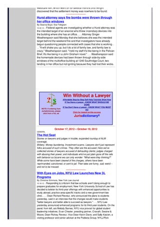 Medicare lien, which went on for several months until Wright
discovered that the settlement money was nowhere to be found.
Hurst attorney says fire bombs were thrown through
her office windows
By Deanna Boyd, Star-Telegram
10-22-12 -- Federal agents are investigating whether a Hurst attorney was
the intended target of an arsonist who threw incendiary devices into
the building where she has an office. . . . Attorney Ginger
Weatherspoon said Monday that she believes she was the intended
target behind the weekend fire and that investigators have already
begun questioning people connected with cases that she is working. .
. . "It will shake you up, but I do a lot of family law, and family law is
crazy," Weatherspoon said. "I told my staff it's like being in the Pelican
Brief. It's like being in a John Grisham novel." . . . Weatherspoon said
the homemade devices had been thrown through side-by-side
windows of the multioffice building at 1240 Southridge Court, two
landing in her office but not igniting because they had lost their wicks.
NOTE: If ordering from
Jurisdictionary, please
click from a VoL ad
Win Without a Lawyer
Affordable Step-by-Step Self-Help Tutorials Show How
If You Have a Lawyer - KNOW WHAT SHOULD BE
DONE
If You Don't Have a Lawyer - KNOW WHAT YOU MUST
DO
Click for instant on-line access
Jurisdictionary®
October 17, 2012 -- October 19, 2012
GENERAL
The Hot Seat
Stories on lawyers and judges in trouble, expanded roundup of ALM
coverage.
Bribery. Money laundering. Investment scams. Lawyers don't just represent
folks accused of such crimes. They often are the accused. Here we've
collected stories of lawyers accused of defrauding clients; judges charged
with abusing their power; and individuals who've just plain gone off the rails
with behavior so bizarre we can only wonder: "What were they thinking?"
While some have been cleared of the charges, others have been
reprimanded, sanctioned, or sent to jail. Their tales are funny, sad, weird --
and not to be missed.
With Eyes on Jobs, NYU Law Launches New 3L
Programs
By Christine Simmons, New York Law Journal
10-18-12 -- Responding to criticism that law schools aren't doing enough to
prepare graduates for employment, New York University School of Law has
decided to bolster its third-year offerings with enhanced opportunities to
study abroad, practice area-specific tracks and a new government law
clinic. . . . Dean Richard Revesz, who announced the plans to students
yesterday, said in an interview that the changes would make students
"better lawyers and better able to succeed as lawyers." . . . NYU Law
yesterday announced enhanced programs for its third-year students. On the
panel, from left, are Melody Barnes, NYU vice provost for global student
leadership initiatives; Evan Chesler, presiding partner, Cravath, Swaine &
Moore; Dean Rickey Revesz; Vice Dean Kevin Davis; and Sally Katzen, a
visiting professor and senior adviser at the Podesta Group. NYLJ/Rick
 