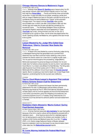 Chicago Attorney Dances to Madonna’s Vogue
By Martha Neil, ABA Journal
10-18-12 -- Nobody knew Shaun D. Sperling was a lawyer when his 20-
year-old bar mitzvah video went almost instantly viral on YouTube,
with help from Perez Hilton. . . . Family and friends cheer and whistle
as the then-13-year-old doffs his suit jacket, revealing a white shirt
with an image of Madonna's face on the back, and lets his tie fly as he
confidently struts his stuff to Madonna's "Vogue" at the suburban
Chicago event. The nearly 6-minute YouTube video quickly
accumulated over a million hits after it was posted a little over two
months ago and made the 33-year-old attorney something of a
household name. . . . The Aronberg Goldgehn Davis & Garmisa
commercial litigation associate has since appeared on Today
(YouTube has a clip), Jimmy Kimmel Live! and, on Oct. 29, is
scheduled to be a guest on Ellen. As the show was taped earlier this
month, Sperling actually met Madonna, who agreed at the last minute
to be a guest.
KENTUCKY
Lawyer Blasted by Ky. Judge Who Called Case
‘Ridiculous,’ Client a ‘Carcass’ Now Seeks His
Removal
By Martha Neil, ABA Journal
10-16-12 -- A lawyer who was blasted by a senior Kentucky judge during
a videotaped hearing that has generated much comment from
observers has now filed a removal motion seeking a new jurist to
oversee his client's motion for a new trial in a capital murder case. . . .
“It is my opinion that throughout the proceeding, Judge [Martin]
McDonald expressed his personal disgust and disdain for me and
made clear he harbors a bias towards me and my client,” said attorney
David Barron in a motion and affidavit he filed Monday. The filing asks
state Supreme Court Chief Justice John D. Minton Jr. to take
McDonald off the Jefferson Circuit Court case, the Courier-Journal
reports. Barron is seeking a new trial for death-row inmate Roger Dale
Epperson, contending that his trial counsel was ineffective.
LOUISIANA
Top La. Court Nixes Lawyer’s Argument That Judicial
Bribery Scheme Doesn’t Call for Disbarment
By Martha Neil, ABA Journal
10-19-12 -- A suspended Louisiana trial lawyer has been permanently
disbarred for his role in a Mississippi judicial bribery scheme. . . .
Rejecting arguments by Paul S. Minor that attorney discipline should
not take place until his criminal appeals are final and that disbarment
is too harsh a punishment, given the mitigating circumstances, the
Louisiana Supreme Court in a Tuesday ruling noted that the U.S.
Supreme Court has denied his certiorari petition and said disbarment
is merited.
MASSACHUSETTS
Retaliation Claim Allowed in ‘Macho Culture’ Suit by
Fired Dechert Associate
By Debra Cassens Weiss, ABA Journal
10-19-12 -- A former Dechert associate who maintains he was fired partly
because of the firm’s macho culture will be allowed to proceed with a
retaliation claim. . . . Ariel Ayanna claims the firm retaliated against
him, for taking leave to care for his children and mentally ill wife, in
violation of the Family and Medical Leave Act. In an Oct. 17 ruling
(PDF), U.S. District Judge Nathaniel Gorton of Boston allowed
Ayanna’s retaliation claim but dismissed his sex discrimination claim
under state law, the National law Journal reports.
MISSOURI
St. Louis Attorney Indicted On Federal Mail Fraud
Charges
 