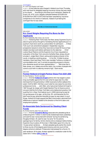 Charges
St. Louis Post-Dispatch staff report
10-18-12 -- A local attorney was charged in federal court here Thursday
with mail fraud for allegedly keeping insurance money that was owed
to his clients. . . . According to the three-count indictment, Stephen B.
Evans, 45, of St. Louis, illegally collected between $70,000 and
$120,000 from 2007 to 2012 that had been awarded by insurance
companies to his clients on lawsuits, instead of just taking the
contingent fee he was owed.
Office Max is A Victims-of-Law Associate
NEW JERSEY
N.J. Court Weighs Requiring Pro Bono for Bar
Applicants
By David Gialanella, New Jersey Law Journal
10-19-12 -- Following New York's lead, the New Jersey Supreme Court is
about to give serious thought to mandating that bar applicants put in a
quantum of pro bono work as a precondition for admission. . . . A New
York court rule amendment adopted in September requires
prospective lawyers to show they have done at least 50 hours of law-
related volunteer work before admission to the state bar. . . . Chief
Justice Stuart Rabner and the Supreme Court have requested an
evaluation of the New York rule and of whether New Jersey should
emulate it. Judge Glenn Grant, acting administrative director of the
courts, is leading a working group. . . . In his Oct. 16 letter to group
members, Grant said New York's new mandate "furthers a number of
commendable aims" and "is aimed at expanding access to citizens
who otherwise would not have representation." . . . "We know that in
New Jersey, as in states around the nation, the number of people who
come to court with no attorney remains high," Grant wrote.
NEW YORK
Former Holland & Knight Partner Owes Firm $351,000
By Sara Randazzo, The Am Law Daily
10-19-12 -- A former Holland & Knight partner who has waged a years-
long court battle against the firm over what he says was his unfair
dismissal from the partnership in 2002 received a further setback this
week: A bill for $351,163 that a court ruled he now owes his one-time
professional home. . . . John Weir, who had joined Holland & Knight in
1997 through its merger with Haight Gardner Poor & Havens and at
one point led the firm's New York labor and employment practice, first
sued the firm in New York federal court in 2005 claiming he was let
him go because of his age—at the time, 55—and because the firm
didn't want to pay retirement benefits he says he was owed. In court
filings, Holland & Knight argued that Weir's termination stemmed from
differences of opinion related to the direction of the firm's labor and
employment practice.
Ex-Associate Gets Sentenced for Stealing Client
Funds
By Andrew Keshner, New York Law Journal
10-18-12 -- A former Crowell & Moring associate who pleaded guilty to
embezzling $10.7 million in client funds choked back tears yesterday
and said he was "consumed with remorse" during his sentencing.
Douglas Arntsen, 34, said he was "so sorry" for his actions,
apologizing to his family, former clients and ex-employer before Acting
Supreme Court Justice Jill Konviser in Manhattan gave him a four-to-
12-year prison sentence. . . . Arntsen pleaded guilty earlier this month
to three counts of first-degree grand larceny and one count of first-
degree scheme to defraud. Prosecutors had pressed for a five-to-15-
year sentence. At his plea, Arntsen agreed to a restitution order for the
stolen $10.7 million (NYLJ, Oct. 3).
 