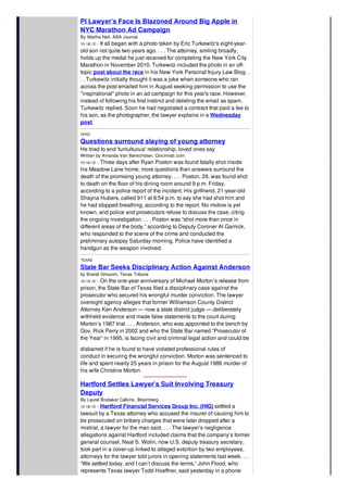 PI Lawyer’s Face Is Blazoned Around Big Apple in
NYC Marathon Ad Campaign
By Martha Neil, ABA Journal
10-18-12 -- It all began with a photo taken by Eric Turkewitz's eight-year-
old son not quite two years ago. . . . The attorney, smiling broadly,
holds up the medal he just received for completing the New York City
Marathon in November 2010. Turkewitz included the photo in an off-
topic post about the race in his New York Personal Injury Law Blog. .
. . Turkewitz initially thought it was a joke when someone who ran
across the post emailed him in August seeking permission to use the
"inspirational" photo in an ad campaign for this year's race. However,
instead of following his first instinct and deleting the email as spam,
Turkewitz replied. Soon he had negotiated a contract that paid a fee to
his son, as the photographer, the lawyer explains in a Wednesday
post.
OHIO
Questions surround slaying of young attorney
He tried to end 'tumultuous' relationship, loved ones say
Written by Amanda Van Benschoten. Cincinnati.com
10-16-12 -- Three days after Ryan Poston was found fatally shot inside
his Meadow Lane home, more questions than answers surround the
death of the promising young attorney. . . . Poston, 29, was found shot
to death on the floor of his dining room around 9 p.m. Friday,
according to a police report of the incident. His girlfriend, 21-year-old
Shayna Hubers, called 911 at 8:54 p.m. to say she had shot him and
he had stopped breathing, according to the report. No motive is yet
known, and police and prosecutors refuse to discuss the case, citing
the ongoing investigation. . . . Poston was “shot more than once in
different areas of the body,” according to Deputy Coroner Al Garnick,
who responded to the scene of the crime and conducted the
preliminary autopsy Saturday morning. Police have identified a
handgun as the weapon involved.
TEXAS
State Bar Seeks Disciplinary Action Against Anderson
by Brandi Grissom, Texas Tribune
10-19-12 -- On the one-year anniversary of Michael Morton’s release from
prison, the State Bar of Texas filed a disciplinary case against the
prosecutor who secured his wrongful murder conviction. The lawyer
oversight agency alleges that former Williamson County District
Attorney Ken Anderson — now a state district judge — deliberately
withheld evidence and made false statements to the court during
Morton’s 1987 trial. . . . Anderson, who was appointed to the bench by
Gov. Rick Perry in 2002 and who the State Bar named “Prosecutor of
the Year” in 1995, is facing civil and criminal legal action and could be
disbarred if he is found to have violated professional rules of
conduct in securing the wrongful conviction. Morton was sentenced to
life and spent nearly 25 years in prison for the August 1986 murder of
his wife Christine Morton.
Hartford Settles Lawyer’s Suit Involving Treasury
Deputy
By Laurel Brubaker Calkins, Bloomberg
10-18-12 -- Hartford Financial Services Group Inc. (HIG) settled a
lawsuit by a Texas attorney who accused the insurer of causing him to
be prosecuted on bribery charges that were later dropped after a
mistrial, a lawyer for the man said. . . . The lawyer’s negligence
allegations against Hartford included claims that the company’s former
general counsel, Neal S. Wolin, now U.S. deputy treasury secretary,
took part in a cover-up linked to alleged extortion by two employees,
attorneys for the lawyer told jurors in opening statements last week. . . .
“We settled today, and I can’t discuss the terms,” John Flood, who
represents Texas lawyer Todd Hoeffner, said yesterday in a phone
interview when the trial in state court in Houston was halted before
 