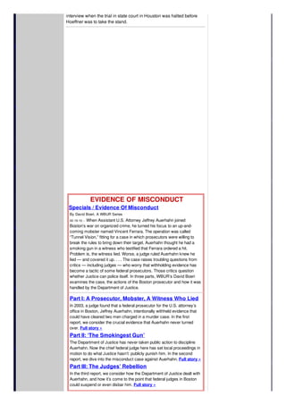 interview when the trial in state court in Houston was halted before
Hoeffner was to take the stand.
EVIDENCE OF MISCONDUCT
Specials / Evidence Of Misconduct
By David Boeri, A WBUR Series
02-19-10 -- When Assistant U.S. Attorney Jeffrey Auerhahn joined
Boston’s war on organized crime, he turned his focus to an up-and-
coming mobster named Vincent Ferrara. The operation was called
“Tunnel Vision,” fitting for a case in which prosecutors were willing to
break the rules to bring down their target. Auerhahn thought he had a
smoking gun in a witness who testified that Ferrara ordered a hit.
Problem is, the witness lied. Worse, a judge ruled Auerhahn knew he
lied — and covered it up. . . . The case raises troubling questions from
critics — including judges — who worry that withholding evidence has
become a tactic of some federal prosecutors. Those critics question
whether Justice can police itself. In three parts, WBUR’s David Boeri
examines the case, the actions of the Boston prosecutor and how it was
handled by the Department of Justice.
Part I: A Prosecutor, Mobster, A Witness Who Lied
In 2003, a judge found that a federal prosecutor for the U.S. attorney’s
office in Boston, Jeffrey Auerhahn, intentionally withheld evidence that
could have cleared two men charged in a murder case. In the first
report, we consider the crucial evidence that Auerhahn never turned
over. Full story »
Part II: ‘The Smokingest Gun’
The Department of Justice has never taken public action to discipline
Auerhahn. Now the chief federal judge here has set local proceedings in
motion to do what Justice hasn’t: publicly punish him. In the second
report, we dive into the misconduct case against Auerhahn. Full story »
Part III: The Judges’ Rebellion
In the third report, we consider how the Department of Justice dealt with
Auerhahn, and how it’s come to the point that federal judges in Boston
could suspend or even disbar him. Full story »
 
