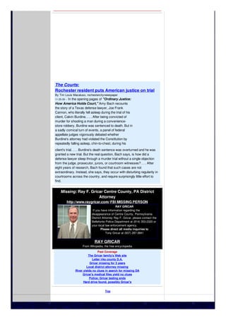 The Courts:
Rochester resident puts American justice on trial
By Tim Louis Macaluso, rochestercitynewspaper
11-25-09 -- In the opening pages of "Ordinary Justice:
How America Holds Court," Amy Bach recounts
the story of a Texas defense lawyer, Joe Frank
Cannon, who literally fell asleep during the trial of his
client, Calvin Burdine. . . . After being convicted of
murder for shooting a man during a convenience-
store robbery, Burdine was sentenced to death. But in
a sadly comical turn of events, a panel of federal
appellate judges vigorously debated whether
Burdine's attorney had violated the Constitution by
repeatedly falling asleep, chin-to-chest, during his
client's trial. . . . Burdine's death sentence was overturned and he was
granted a new trial. But the real question, Bach says, is how did a
defense lawyer sleep through a murder trial without a single objection
from the judge, prosecutor, jurors, or courtroom witnesses? . . . After
eight years of research, Bach found that such cases are not
extraordinary. Instead, she says, they occur with disturbing regularity in
courtrooms across the country, and require surprisingly little effort to
find.
Missing: Ray F. Gricar Centre County, PA District
Attorney
http://www.raygricar.com/ FBI MISSING PERSON
RAY GRICAR
If you have information regarding the
disappearance of Centre County, Pennsylvania
District Attorney Ray F. Gricar, please contact the
Bellefonte Police Department at (814) 353-2320 or
your local law enforcement agency.
Please direct all media inquiries to
Tony Gricar at (937) 287-3841
RAY GRICAR
From Wikipedia, the free encyclopedia
Past Coverage
The Gricar family's Web site
Letter irks county D.A.
Gricar missing for 3 years
Local district attorney missing
River yields no clues in search for missing DA
Gricar's medical files yield no clues
Police: Gricar testing ends
Hard drive found, possibly Gricar's
Top
 