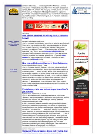 ROBERT B. SURRICK'S
EXPOSE OF
LAWYERS, JUDGES &
JOURNALISTS
CLICK ABOVE
TO PURCHASE
nominee Mitt Romney, those who guide the nation's largest law firms
don't see it that way. . . . Asked as part of The American Lawyer's
annual Law Firm Leader survey who will win this year's presidential
contest, 83 of 106 Am Law 200 managing partners, chairs, and other
firm leaders, or 78.3 percent of those polled, said they expect the
president to win reelection to a second four-year term when ballots are
counted November 6. The remaining 23, or 21.7 percent, predicted a
Romney victory.
SAVE AT PETCARE RX
A Victims-of-Law Associate
CALIFORNIA
Park Service Searches for Missing Hiker, a Polsinelli
Lawyer
By Debra Cassens Weiss, ABA Journal
10-26-12 -- Updated: Authorities are searching for a lawyer with Polsinelli
Shughart in Los Angeles who didn’t return as expected on Monday
from a hike in California's Kings Canyon National Park and the
adjacent Inyo National Forest. . . . The missing hiker is 53-year-old
Lawrence “Larry” Conn, who is of counsel at Polsinelli and a
member of the firm’s health care practice group. Conn was a lateral
hire who joined the firm this year, according to a Polsinelli press
release. He previously worked at Foley & Lardner for 24 years,
according to a LinkedIn profile.
New charge filed against lawyer in ticket-fixing case
Dana Littlefield, North County Times
10-26-12 -- The state Attorney General’s Office has filed an additional
misdemeanor charge against a deputy district attorney accused in a
ticket-fixing case. . . . Allison Worden, whose name also appears on
the amended complaint as Allison Debow, now faces one count of
attempting to dissuade a witness on June 2, 2011. She had already
been charged with conspiracy to obstruct justice and two counts of
alteration or destruction of a traffic citation, all misdemeanors. . . .
Worden, 37, was expected to be arraigned in San Diego Superior
Court Friday, but a judge granted a defense request to postpone the
matter until next week.
Ex-staffer says she was ordered to pad law school's
job numbers
By Karen Sloan, The National Law Journal
10-23-12 -- A former assistant career services dean at the Thomas
Jefferson Law School has filed a declaration in a class action against
the institution in which she acknowledges padding graduate
employment statistics in 2006.
Karen Grant said in a sworn statement in August that she counted
recent graduates as employed if they had worked in any capacity
since graduation. She blamed pressure by her supervisor to improve
the school's jobs statistics. . . . Law schools are only supposed to
report graduates as employed if they have a job nine months following
graduation, according to American Bar Association rules. . . . "I was to
ask first if they were currently employed," she said. "If the graduate
indicated he or she was not currently employed, I would then inquire
whether he or she was employed at any time after graduation. If the
graduate indicated he or she was employed at any time after
graduation (even though currently unemployed), I was instructed to
record the graduate as 'employed' " for the record.
DISTRICT OF COLUMBIA
Consumer financial agency draws ire by ruling debt-
collecting lawyers now under its supervision
PowWeb is a Victims-of-Law
Associate
 