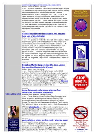 WEIRD LEGAL NEWS
Condolences
to all the victims
of terrorism
in all of its forms
whether
foreign or domestic.
collecting lawyers now under its supervision
By Jenna Greene, The National Law Journal
10-23-12 -- Big banks, little banks, credit card companies, student lenders
– it seems like just about every player in the financial services industry
has complained about the power of the Consumer Financial
Protection Bureau. Now it's the lawyers' turn. . . . On October 24, the
CFPB released its final rule for overseeing debt collectors, and
included attorneys among those who will be subject to direct federal
supervision for the first time. . . . Under the rule, which goes into effect
on January 2, the CFPB will have the power to send field examiners
out to the law offices of attorneys who engage in debt collection to
review their procedures, evaluate the quality of their compliance and
identify risks to consumers.
IOWA
Confused outcome for conservative who accused
Iowa Law of discrimination
By Karen Sloan, The National Law Journal
10-25-12 -- The question of whether the University of Iowa College of Law
discriminated against a job candidate because of her conservative
views remains unanswered after the trial ended in confusion. . . . A
Davenport, Iowa, jury on October 24 found that former Iowa dean
Carolyn Jones did not violate plaintiff Teresa Wagner's First
Amendment rights when it failed to hire her for a full time faculty
position in 2007. . . . However, the panel failed to reach a verdict on
the second count, which alleges that the school's hiring process was
not impartial and denied Wagner due process and equal protection of
the law. U.S. Magistrate Judge Thomas Shields declared a mistrial on
that count.
KENTUCKY
Detective: Murder Suspect Said She Gave Lawyer
Boyfriend the Nose Job He Wanted
By Debra Cassens Weiss, ABA Journal
10-26-12 -- A woman accused of killing her lawyer boyfriend told
authorities she shot the man multiple times during a heated argument
at his Kentucky condominium, according to testimony by a Kentucky
police detective at a preliminary hearing on Thursday. . . . Judge
Karen Thomas revoked bond for the suspect, Shayna Hubers, after
testimony by Highland Heights Detective Bill Birkenhauer, NKY.com
reports. Hubers is accused of killing 29-year-old lawyer Ryan Poston,
who had a solo practice in Cincinnati, on Oct. 12.
LOUISIANA
Aaron Broussard no longer an attorney; Tom
Wilkinson's law license suspended
By Manuel Torres, NOLA.com | The Times-Picayune
10-26-12 -- Former Jefferson Parish President Aaron Broussard is no
longer an attorney, as the Louisiana Supreme Court on Friday
announced it was accepting Broussard's resignation of his law
license. The court also said it was suspending former Parish Attorney
Tom Wilkinson's license on an interim basis. . . . Both Broussard and
Wilkinson pleaded guilty earlier this year to corruption charges as a
result of a broad federal probe of Broussard's administration. After his
plea deal, Broussard said he would surrender his law license.
Wilkinson's suspension, however, leaves the door open for him to
petition for reinstatement in the future.
MARYLAND
Judge shutters phony law firm run by attorney-poser
By Leigh Jones, The National Law Journal
10-23-12 -- A Baltimore man found to have represented more than 50
bankruptcy clients through a fake law firm has been blocked from
conducting business and ordered to pay $261,000. . . . U.S.
Bankruptcy Court Judge David Rice on October 19 ordered Michael
Mancini, proprietor of the fictitious Scalia & Seidel, to close shop and
United Civil Rights
Councils of America
"Gender neutral. Child positive.
Constitution mandatory."
Click for
10 Main Focus Areas
SEND NEWS RELEASES
VIA EMAIL
Victims-of-Law
Open Discussion
Click to join
victimsoflaw_discuss
Exposing the Corrupt
'Good Old Boys'
To Protect Good
Attorneys, Good Judges
& The Public"
"To know what is right
and not do it
 