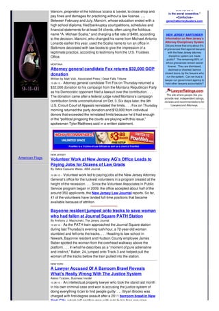 American Flags
Mancini, proprietor of the fictitious Scalia & Seidel, to close shop and
pay fines and damages for practicing without a law license. . . .
Between February and July, Mancini, whose education ended with a
high school diploma, filed bankruptcy court petitions, schedules and
financial statements for at least 54 clients, often using the fictitious
name "A. Michael Scalia," and charging a flat rate of $400, according
to the decision. Mancini, who changed his name from Michael Antonio
Lonardo earlier this year, used the Scalia name to run an office in
Baltimore decorated with law books to give the impression of a
legitimate practice, according to testimony from the U.S. Trustees
Office.
MONTANA
Attorney general candidate Fox returns $32,000 GOP
donation
Written by Matt Volz, Associated Press | Great Falls Tribune
10-26-12 -- Attorney general candidate Tim Fox on Thursday returned a
$32,000 donation to his campaign from the Montana Republican Party
as his Democratic opponent filed a lawsuit over the contribution. . . .
The donation came after a federal judge ruled Montana’s campaign
contribution limits unconstitutional on Oct. 3. Six days later, the 9th
U.S. Circuit Court of Appeals reinstated the limits. . . . Fox on Thursday
morning returned the party donation and $12,000 from individual
donors that exceeded the reinstated limits because he’d had enough
of the “political pingpong the courts are playing with this issue,”
spokesman Tyler Matthews said in a written statement.
PowWeb is a Victims-of-Law Affiliate as well as a client of PowWeb
NEW JERSEY
Volunteer Work at New Jersey AG’s Office Leads to
Paying Jobs for Dozens of Law Grads
By Debra Cassens Weiss, ABA Journal
10-26-12 -- Volunteer work led to paying jobs at the New Jersey Attorney
General’s office for the luckiest volunteers in a program created at the
height of the recession. . . . Since the Volunteer Associates in Public
Service program began in 2009, the office accepted about half of the
around 350 applicants, the New Jersey Law Journal reports. So far,
41 of the volunteers have landed full-time positions that became
available because of attrition.
Bayonne resident jumped onto tracks to save woman
who had fallen at Journal Square PATH Station
By Anthony J. Machcinski, The Jersey Journal
10-23-12 -- As the PATH train approached the Journal Square station
during last Thursday's evening rush hour, a 72-year-old woman
stumbled and fell onto the tracks. . . . Heading to law school in
Newark, Bayonne resident and Hudson County employee James
Baber spotted the woman from the overhead walkway above the
platform. . . . In what he describes as a "moment of pure adrenaline
and instinct," Baber, 24, jumped onto Track 3 and helped pull the
woman off the tracks before the train pulled into the station.
NEW YORK
A Lawyer Accused Of A Barroom Brawl Reveals
What's Really Wrong With The Justice System
Aleksi Tzatzev, Business Insider
10-26-12 -- An intellectual property lawyer who took the stand last month
in his own criminal case and won is accusing the justice system of
doing everything it can to find people guilty. . . . Bryan Brooks was
charged with first-degree assault after a 2011 barroom brawl in New
York City, which left another man with cuts to his face requiring
and not do it
is the worst cowardice."
--Confucius--
gene@attorneybusters.com
NEW JERSEY BARTENDER
Information on New Jersey’s
Attorney Disciplinary System
Did you know that only about 5%
of grievances filed against lawyers
with the New Jersey attorney
discipline system are made
public? The remaining 95% of
ethics grievances remain secret
forever. They are dismissed,
declined or diverted, behind
closed doors, by the lawyers who
run the system. Can we trust a
lawyer-run government agency to
hold other lawyers accountable?
LawyerRatingz.com
The site where people like you
provide real, independent ratings,
reviews and recommendations for
Lawyers and Attorneys.
 