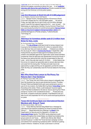 York City, which left another man with cuts to his face requiring
stitches and staples, according to Above the Law. . . .In an insightful
interview with Above the Law's David Lat, Brooks revealed all that's
wrong with the American criminal justice system.
OHIO
Law firm Dinsmore & Shohl hit with $12.6M judgement
by Jon Newberry, Business Courier Staff Reporter
10-26-12 -- George Vincent, managing partner of Dinsmore & Shohl,
Cincinnati’s largest law firm, has had better weeks. . . . He said so
Friday, two days after the firm got hit with a $12.6 million damage
award. It was the first judgment against the firm ... ever, he said. . . . On
Wednesday an eight-person Hamilton County Common Pleas Court
jury unanimously found the firm and Dinsmore partner Harvey Cohen
liable on fraud and negligent misrepresentation claims and
awarded damages to a Florida company, TurboCombustor
Technology Inc.
OREGON
Attorneys for homeless shelter seek $1.9 million from
Boise for fees, costs
By The Associated Press | The Oregonian
10-25-12 -- The city of Boise could see its tab for losing a lawsuit over
housing for the homeless climb from $1 million to nearly $3 million
once attorneys' fees and costs are added. . . . A federal jury ordered
the city to pay $1 million to Community House in September, after
finding that the city discriminated against homeless women and
children and retaliated against the organization when board members
complained. Now the attorneys that represented Community House in
the lawsuit are asking that their client be compensated for fees and
costs -- which they say total nearly $1.9 million. . . . Under federal law,
the winner of a lawsuit can generally seek to recover attorney's fees
and costs from the losing side. The fees and costs have to be
approved by a judge and they can be appealed, just like the verdict
itself. But they can substantially raise the financial stakes for the losing
party.
TEXAS
Men Who Hired Fake Lawyer to File Phony Tax
Returns Get 1-Year Sentence
By Stephanie Francis Ward, ABA Journal
10-26-12 -- Two Texas men who hired a phony lawyer to allegedly help
them file fraudulent tax returns were sentenced to prison Thursday. . . .
Richard Tilford and Bartlett Smith each were sentenced to serve a
year for for tax evasion, the Dallas Morning News' Crime Blog reports.
According to the article, Tilford, a self-employed insurance agent,
hired Phillip Monroe Ballard to file late tax returns claiming that Tilford
earned no income in the “constitutional sense.” . . . Prosecutors say
that Smith, a drywall construction operator, hired Ballard to set up a
fake church and corporation for him so he could avoid paying taxes for
six years.
Texas AG Continues Spat over International Election
Monitors with ‘Bring It’ Tweet
By Debra Cassens Weiss, ABA Journal
10-26-12 -- Texas Attorney General Greg Abbott has a message for
international poll watchers protesting his threat to prosecute them:
“Bring it.” . . . Abbott delivered the challenge in a tweet to the
Organization for Security and Co-Operation in Europe, the
Associated Press reports. The OSCE sends observers to poll
locations throughout the United States, but Abbott has bristled at the
group’s plans to visit Texas. . . . OSCE took offense after Abbott
warned the group in a letter that Texas law bars campaign workers
and loiterers from maintaining a presence within 100 feet of a polling
location entrance. Violations, he said, could result in criminal
prosecution.
 