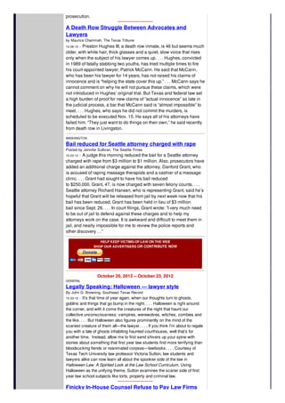 prosecution.
A Death Row Struggle Between Advocates and
Lawyers
by Maurice Chammah, The Texas Tribune
10-26-12 -- Preston Hughes III, a death row inmate, is 46 but seems much
older, with white hair, thick glasses and a quiet, slow voice that rises
only when the subject of his lawyer comes up. . . . Hughes, convicted
in 1989 of fatally stabbing two youths, has tried multiple times to fire
his court-appointed lawyer, Patrick McCann. He said that McCann,
who has been his lawyer for 14 years, has not raised his claims of
innocence and is “helping the state cover this up.” . . . McCann says he
cannot comment on why he will not pursue these claims, which were
not introduced in Hughes’ original trial. But Texas and federal law set
a high burden of proof for new claims of “actual innocence” so late in
the judicial process, a bar that McCann said is “almost impossible” to
meet. . . . Hughes, who says he did not commit the murders, is
scheduled to be executed Nov. 15. He says all of his attorneys have
failed him. “They just want to do things on their own,” he said recently
from death row in Livingston.
WASHINGTON
Bail reduced for Seattle attorney charged with rape
Posted by Jennifer Sullivan, The Seattle Times
10-23-12 -- A judge this morning reduced the bail for a Seattle attorney
charged with rape from $3 million to $1 million. Also, prosecutors have
added an additional charge against the attorney, Danford Grant, who
is accused of raping massage therapists and a cashier of a massage
clinic. . . . Grant had sought to have his bail reduced
to $250,000. Grant, 47, is now charged with seven felony counts. . . .
Seattle attorney Richard Hansen, who is representing Grant, said he’s
hopeful that Grant will be released from jail by next week now that his
bail has been reduced. Grant has been held in lieu of $3 million
bail since Sept. 26. . . . In court filings, Grant wrote: ”I very much need
to be out of jail to defend against these charges and to help my
attorneys work on the case. It is awkward and difficult to meet them in
jail, and nearly impossible for me to review the police reports and
other discovery …”
HELP KEEP VICTIMS-OF-LAW ON THE WEB
SHOP OUR ADVERTISERS OR CONTRIBUTE NOW
October 20, 2012 -- October 23, 2012
GENERAL
Legally Speaking: Halloween — lawyer style
By John G. Browning, Southeast Texas Record
10-23-12 -- It’s that time of year again, when our thoughts turn to ghosts,
goblins and things that go bump in the night. . . . Halloween is right around
the corner, and with it come the creatures of the night that haunt our
collective unconsciousness: vampires, werewolves, witches, zombies and
the like. . . . But Halloween also figures prominently on the mind of the
scariest creature of them all—the lawyer. . . . If you think I’m about to regale
you with a tale of ghosts inhabiting haunted courthouses, well that’s for
another time. Instead, allow me to first send shivers up your spine with
stories about something that first year law students find more terrifying than
bloodsucking fiends or reanimated corpses—lawbooks. . . . Courtesy of
Texas Tech University law professor Victoria Sutton, law students and
lawyers alike can now learn all about the spookier side of the law in
Halloween Law: A Spirited Look at the Law School Curriculum. Using
Halloween as the unifying theme, Sutton examines the scarier side of first
year law school subjects like torts, property and criminal law.
Finicky In-House Counsel Refuse to Pay Law Firms
 