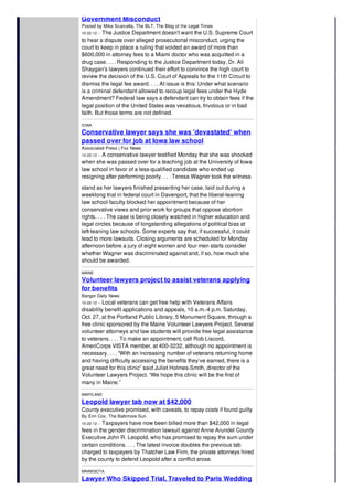 Government Misconduct
Posted by Mike Scarcella, The BLT, The Blog of the Legal Times
10-22-12 -- The Justice Department doesn't want the U.S. Supreme Court
to hear a dispute over alleged prosecutorial misconduct, urging the
court to keep in place a ruling that voided an award of more than
$600,000 in attorney fees to a Miami doctor who was acquitted in a
drug case. . . . Responding to the Justice Department today, Dr. Ali
Shaygan's lawyers continued their effort to convince the high court to
review the decision of the U.S. Court of Appeals for the 11th Circuit to
dismiss the legal fee award. . . . At issue is this: Under what scenario
is a criminal defendant allowed to recoup legal fees under the Hyde
Amendment? Federal law says a defendant can try to obtain fees if the
legal position of the United States was vexatious, frivolous or in bad
faith. But those terms are not defined.
IOWA
Conservative lawyer says she was 'devastated' when
passed over for job at Iowa law school
Associated Press | Fox News
10-22-12 -- A conservative lawyer testified Monday that she was shocked
when she was passed over for a teaching job at the University of Iowa
law school in favor of a less-qualified candidate who ended up
resigning after performing poorly. . . . Teresa Wagner took the witness
stand as her lawyers finished presenting her case, laid out during a
weeklong trial in federal court in Davenport, that the liberal-leaning
law school faculty blocked her appointment because of her
conservative views and prior work for groups that oppose abortion
rights. . . . The case is being closely watched in higher education and
legal circles because of longstanding allegations of political bias at
left-leaning law schools. Some experts say that, if successful, it could
lead to more lawsuits. Closing arguments are scheduled for Monday
afternoon before a jury of eight women and four men starts consider
whether Wagner was discriminated against and, if so, how much she
should be awarded.
MAINE
Volunteer lawyers project to assist veterans applying
for benefits
Bangor Daily News
10-22-12 -- Local veterans can get free help with Veterans Affairs
disability benefit applications and appeals, 10 a.m.-4 p.m. Saturday,
Oct. 27, at the Portland Public Library, 5 Monument Square, through a
free clinic sponsored by the Maine Volunteer Lawyers Project. Several
volunteer attorneys and law students will provide free legal assistance
to veterans. . . . To make an appointment, call Rob Liscord,
AmeriCorps VISTA member, at 400-3232, although no appointment is
necessary. . . . “With an increasing number of veterans returning home
and having difficulty accessing the benefits they’ve earned, there is a
great need for this clinic” said Juliet Holmes-Smith, director of the
Volunteer Lawyers Project. “We hope this clinic will be the first of
many in Maine.”
MARYLAND
Leopold lawyer tab now at $42,000
County executive promised, with caveats, to repay costs if found guilty
By Erin Cox, The Baltimore Sun
10-22-12 -- Taxpayers have now been billed more than $42,000 in legal
fees in the gender discrimination lawsuit against Anne Arundel County
Executive John R. Leopold, who has promised to repay the sum under
certain conditions. . . . The latest invoice doubles the previous tab
charged to taxpayers by Thatcher Law Firm, the private attorneys hired
by the county to defend Leopold after a conflict arose.
MINNESOTA
Lawyer Who Skipped Trial, Traveled to Paris Wedding
 