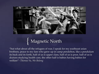 { Magnetic North
“but what about all the refugees of war, I speak for my southeast asian
brethren, peace to my fam who grew up in camp pendelton, like a pendulum
its back and its forth, half of us is upper class, half of us is poor, half of us is
doctors studying health care, the other half is babies having babies for
welfare”- Theresa Vu, We Belong
 